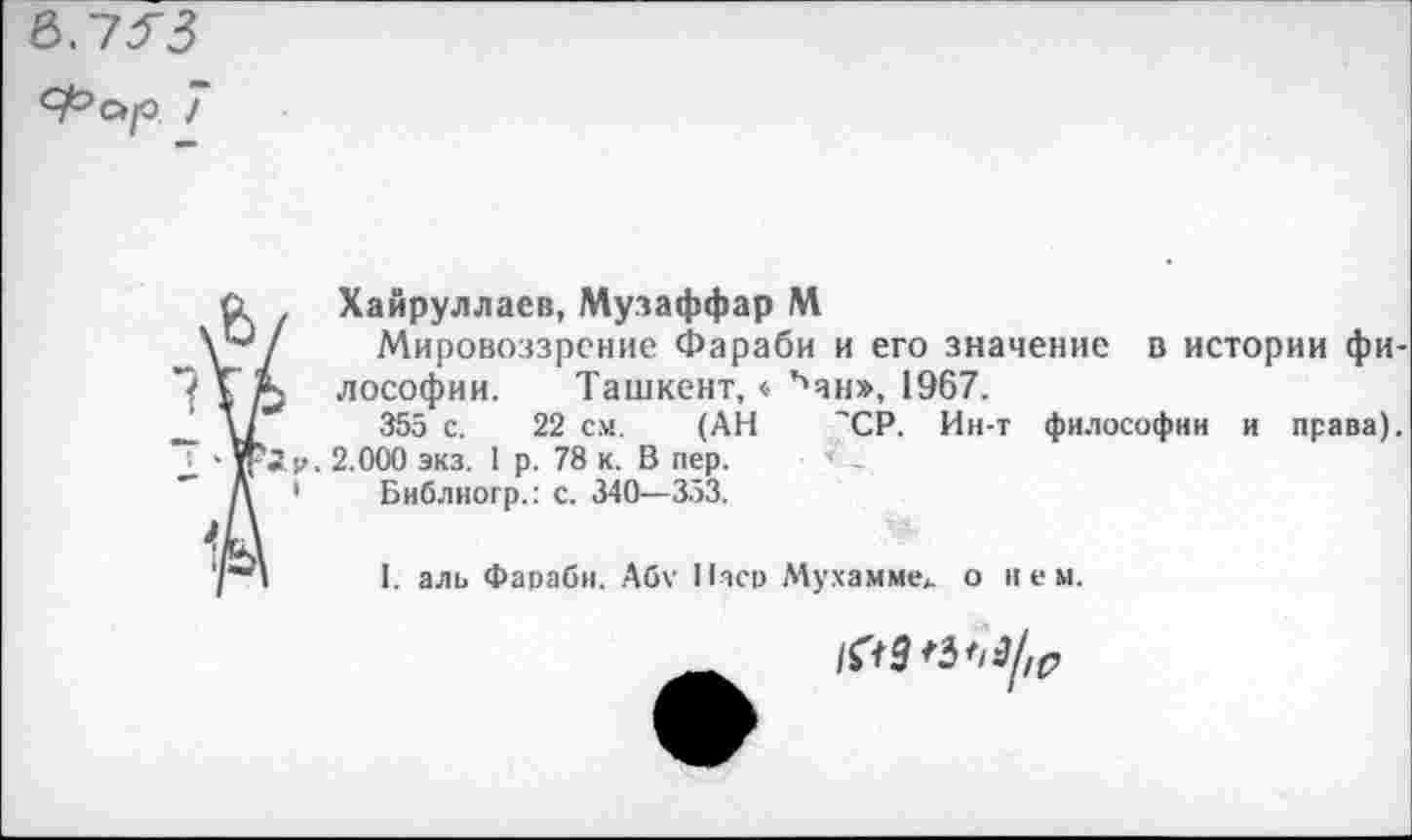 ﻿в.7^3
Фар 7
<1 Хайруллаев, Музаффар М
\Р/ Мировоззрение Фараби и его значение в истории фи-ГА лософии. Ташкент,« ъан», 1967.
- VI 355 с. 22 см. (АН 'СР. Ин-т философии и права).
I ' К*”• 2.000 экз. 1 р. 78 к. В пер.
Д • Библиогр.: с. 340—353.
7"“' I. аль Фараби. Абу Паев Мухамме* о нем.
/^3^9